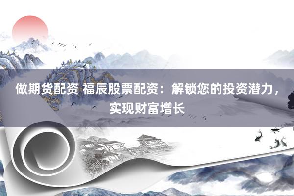 做期货配资 福辰股票配资：解锁您的投资潜力，实现财富增长