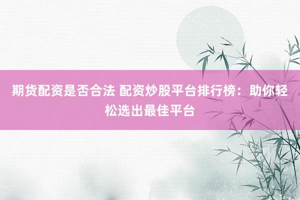 期货配资是否合法 配资炒股平台排行榜：助你轻松选出最佳平台