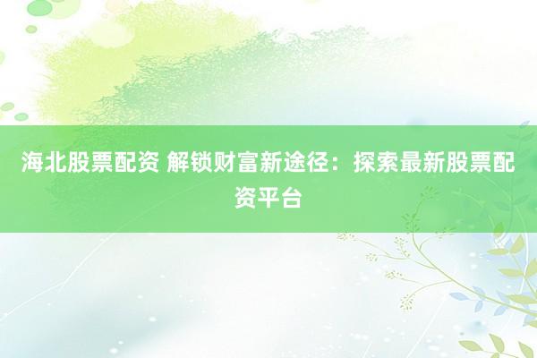 海北股票配资 解锁财富新途径：探索最新股票配资平台