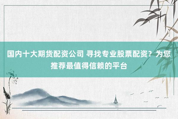 国内十大期货配资公司 寻找专业股票配资？为您推荐最值得信赖的平台