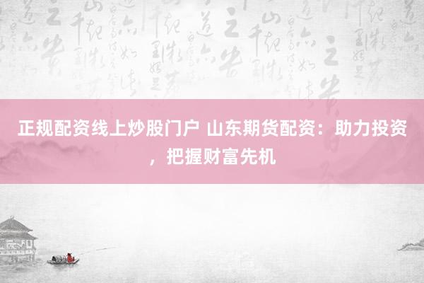 正规配资线上炒股门户 山东期货配资：助力投资，把握财富先机