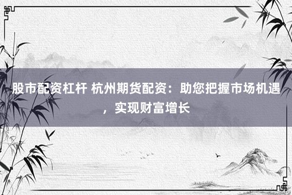 股市配资杠杆 杭州期货配资：助您把握市场机遇，实现财富增长