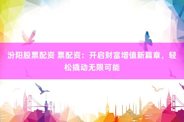 汾阳股票配资 票配资：开启财富增值新篇章，轻松撬动无限可能