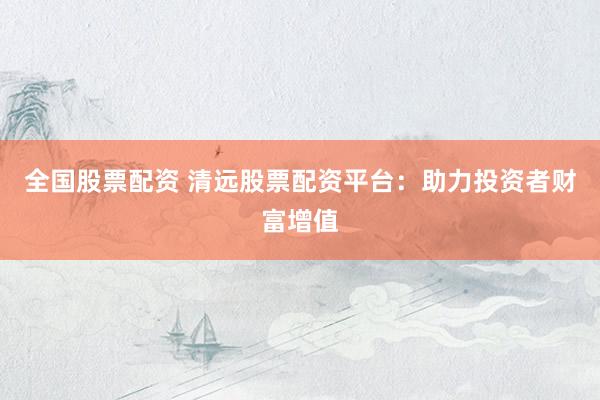 全国股票配资 清远股票配资平台：助力投资者财富增值