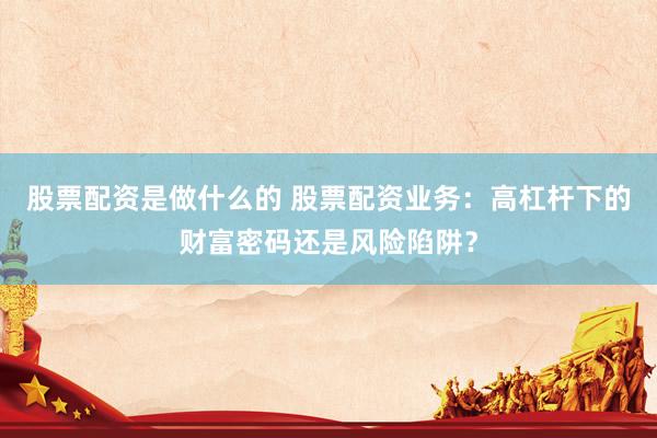 股票配资是做什么的 股票配资业务：高杠杆下的财富密码还是风险陷阱？