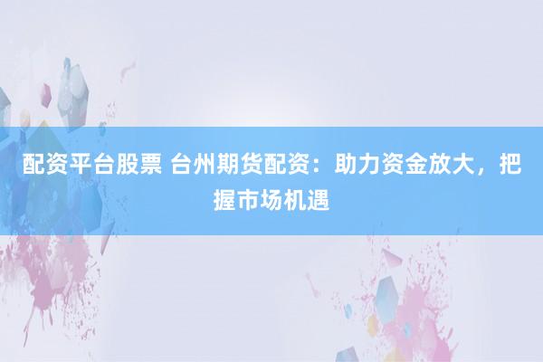 配资平台股票 台州期货配资：助力资金放大，把握市场机遇