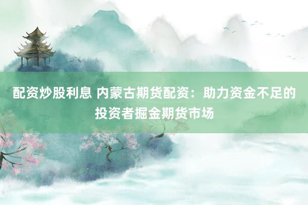 配资炒股利息 内蒙古期货配资：助力资金不足的投资者掘金期货市场