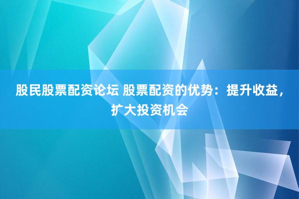 股民股票配资论坛 股票配资的优势：提升收益，扩大投资机会