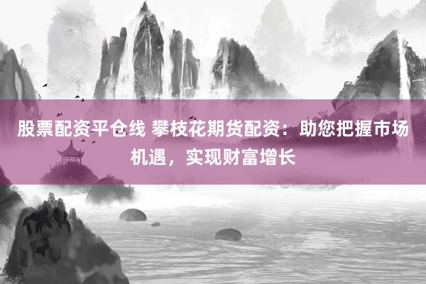 股票配资平仓线 攀枝花期货配资：助您把握市场机遇，实现财富增长