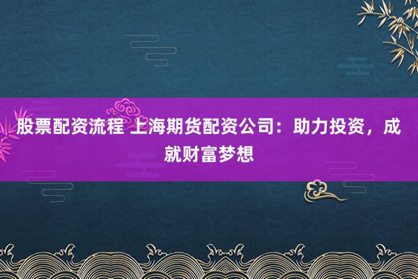 股票配资流程 上海期货配资公司：助力投资，成就财富梦想