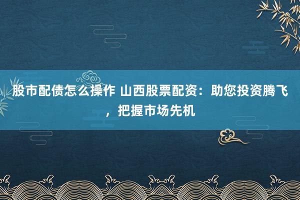 股市配债怎么操作 山西股票配资：助您投资腾飞，把握市场先机
