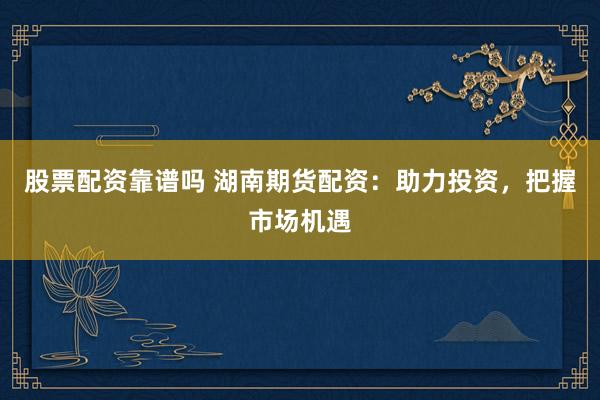 股票配资靠谱吗 湖南期货配资：助力投资，把握市场机遇