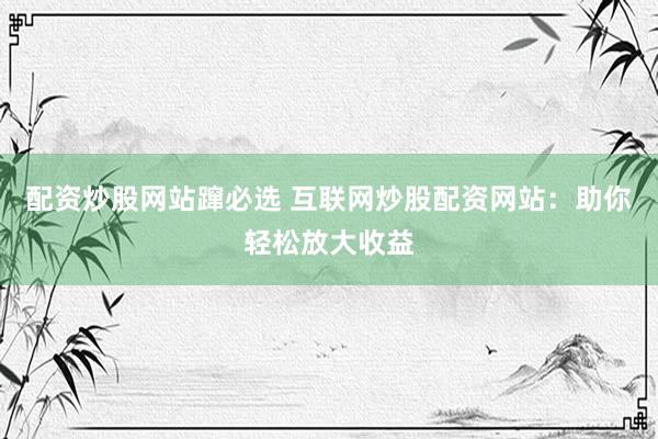 配资炒股网站蹿必选 互联网炒股配资网站：助你轻松放大收益