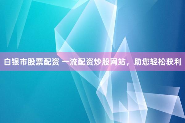 白银市股票配资 一流配资炒股网站，助您轻松获利