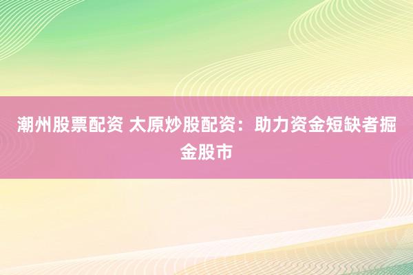 潮州股票配资 太原炒股配资：助力资金短缺者掘金股市