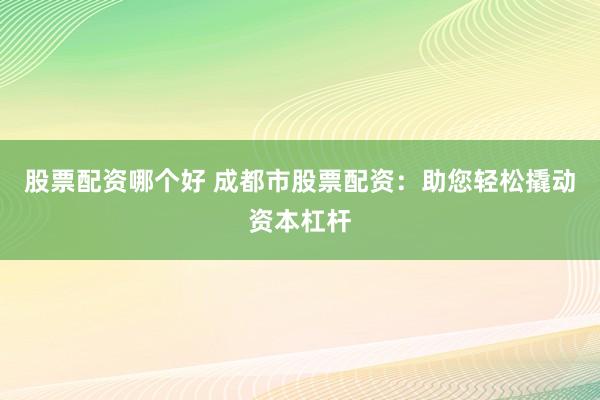 股票配资哪个好 成都市股票配资：助您轻松撬动资本杠杆