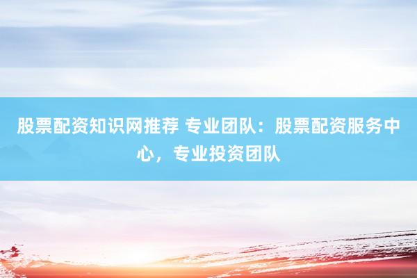 股票配资知识网推荐 专业团队：股票配资服务中心，专业投资团队
