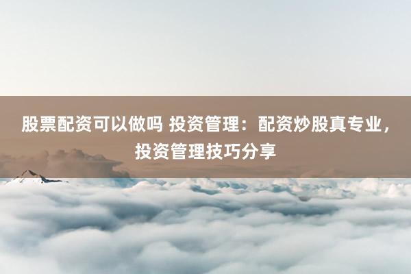 股票配资可以做吗 投资管理：配资炒股真专业，投资管理技巧分享