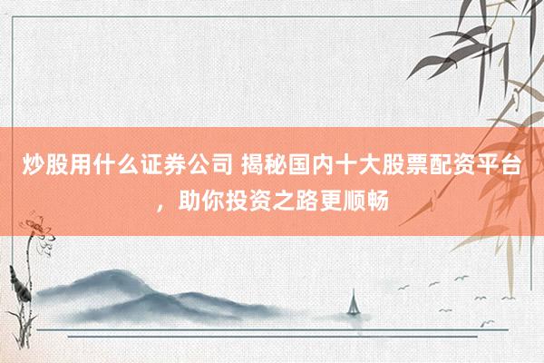 炒股用什么证券公司 揭秘国内十大股票配资平台，助你投资之路更顺畅