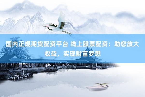 国内正规期货配资平台 线上股票配资：助您放大收益，实现财富梦想