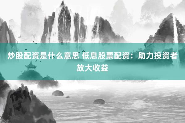 炒股配资是什么意思 低息股票配资：助力投资者放大收益