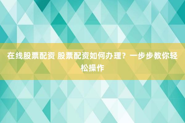 在线股票配资 股票配资如何办理？一步步教你轻松操作