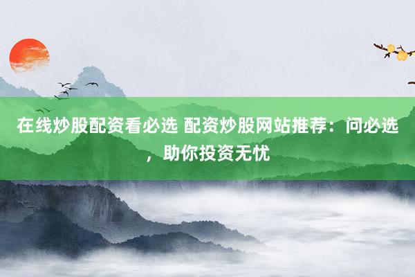 在线炒股配资看必选 配资炒股网站推荐：问必选，助你投资无忧