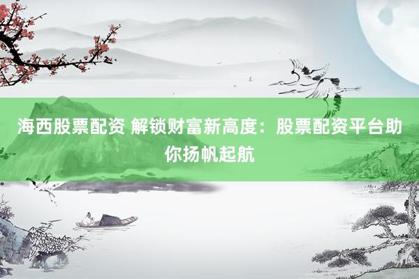 海西股票配资 解锁财富新高度：股票配资平台助你扬帆起航