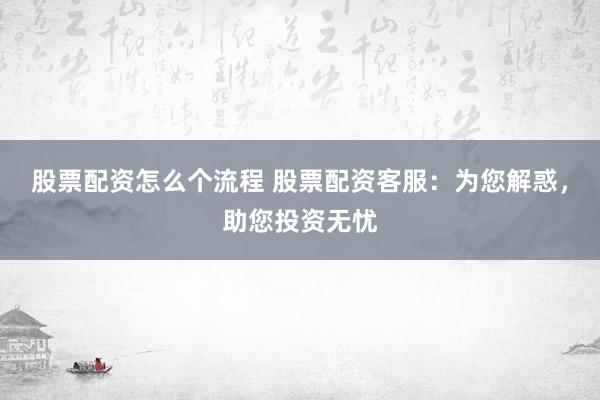 股票配资怎么个流程 股票配资客服：为您解惑，助您投资无忧