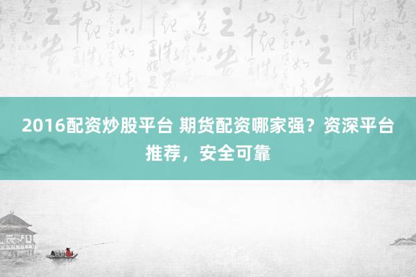 2016配资炒股平台 期货配资哪家强？资深平台推荐，安全可靠