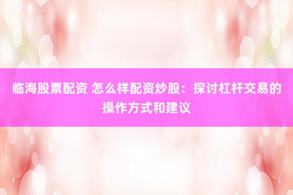 临海股票配资 怎么样配资炒股：探讨杠杆交易的操作方式和建议